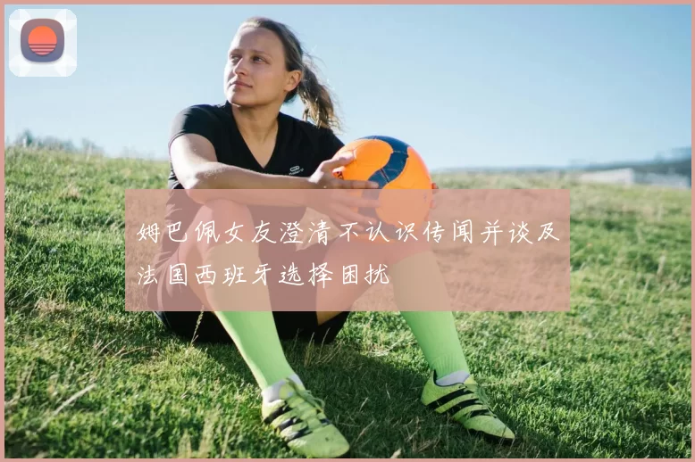姆巴佩女友澄清不认识传闻并谈及法国西班牙选择困扰