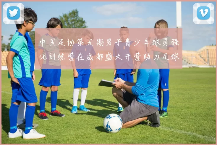 中国足协第五期男子青少年球员强化训练营在成都盛大开营助力足球未来发展
