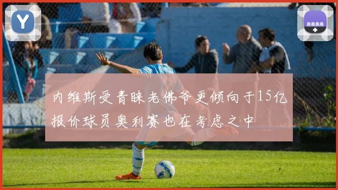 内维斯受青睐老佛爷更倾向于15亿报价球员奥利赛也在考虑之中