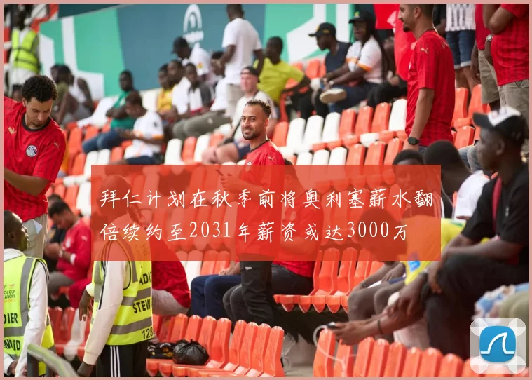 拜仁计划在秋季前将奥利塞薪水翻倍续约至2031年薪资或达3000万