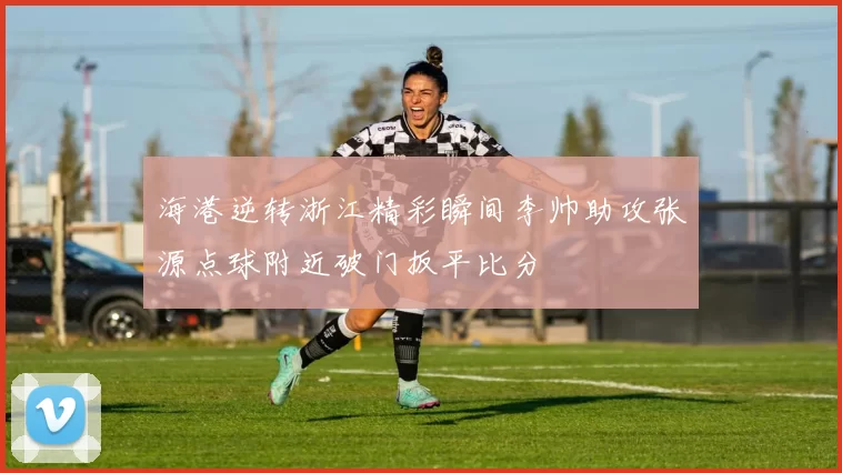 海港逆转浙江精彩瞬间李帅助攻张源点球附近破门扳平比分