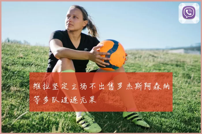 维拉坚定立场不出售罗杰斯阿森纳等多队追逐无果