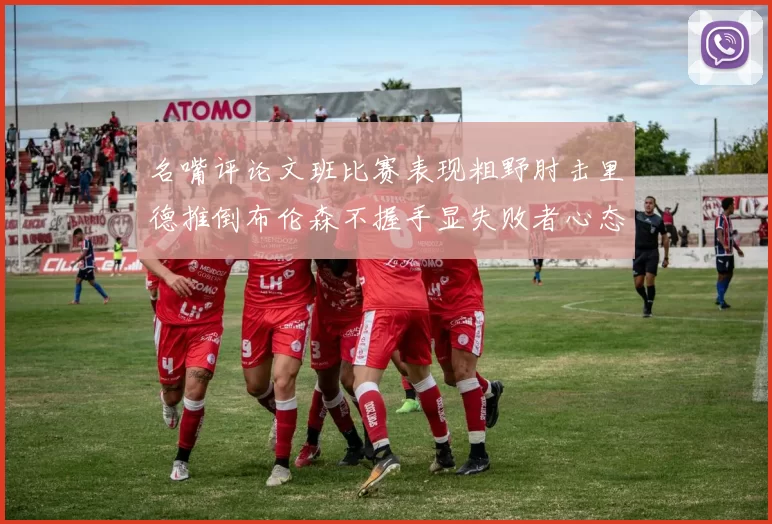 名嘴评论文班比赛表现粗野肘击里德推倒布伦森不握手显失败者心态