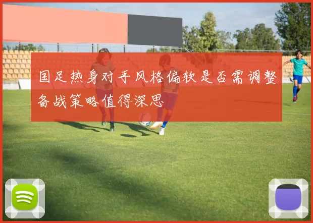 国足热身对手风格偏软是否需调整备战策略值得深思
