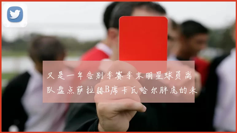又是一年告别季赛季末明星球员离队盘点萨拉赫B席卡瓦哈尔胖虎的未来去向