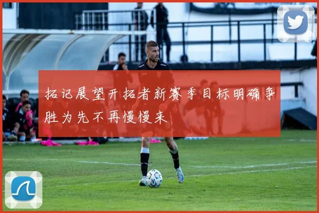 拓记展望开拓者新赛季目标明确争胜为先不再慢慢来