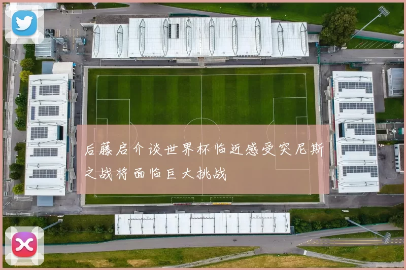 后藤启介谈世界杯临近感受突尼斯之战将面临巨大挑战