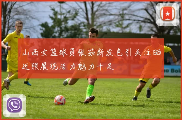 山西女篮球员张茹新发色引关注晒近照展现活力魅力十足