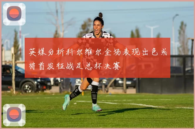 英媒分析科尔维尔全场表现出色或将首发征战足总杯决赛