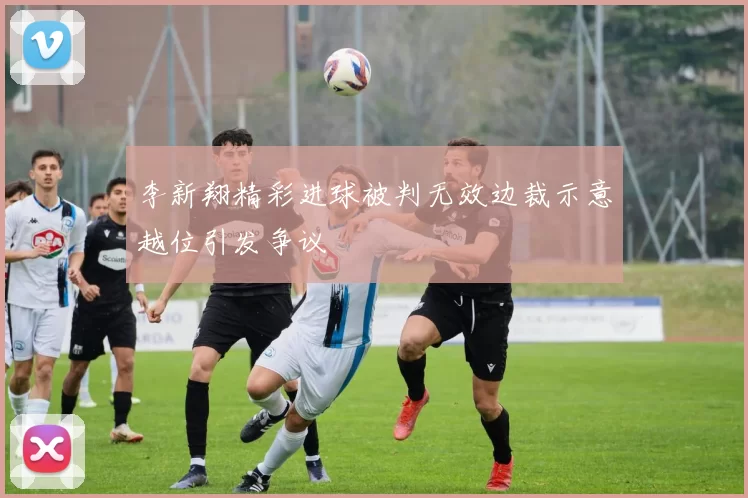 李新翔精彩进球被判无效边裁示意越位引发争议