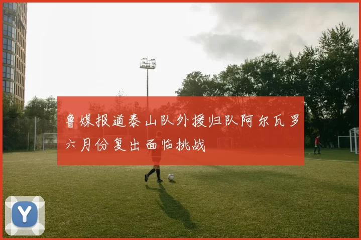 鲁媒报道泰山队外援归队阿尔瓦罗六月份复出面临挑战