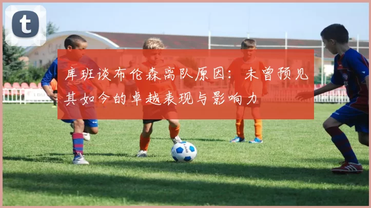 库班谈布伦森离队原因：未曾预见其如今的卓越表现与影响力