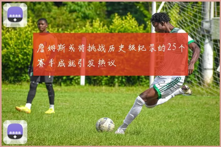 詹姆斯或将挑战历史级纪录的25个赛季成就引发热议