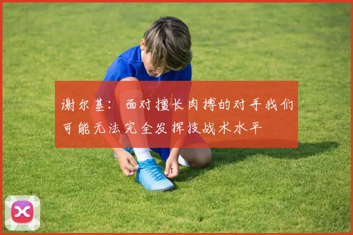 谢尔基：面对擅长肉搏的对手我们可能无法完全发挥技战术水平